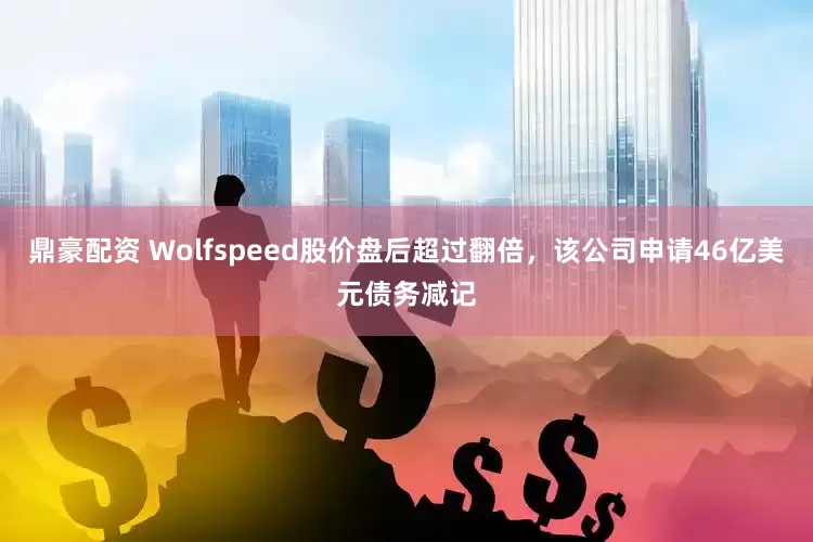 鼎豪配资 Wolfspeed股价盘后超过翻倍，该公司申请46亿美元债务减记
