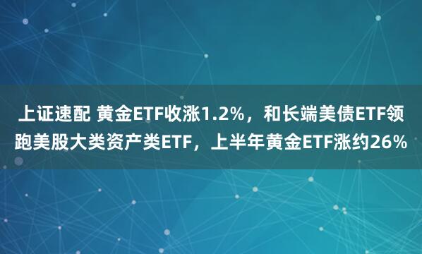 上证速配 黄金ETF收涨1.2%，和长端美债ETF领跑美股大类资产类ETF，上半年黄金ETF涨约26%