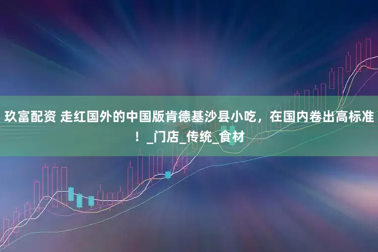 玖富配资 走红国外的中国版肯德基沙县小吃，在国内卷出高标准！_门店_传统_食材