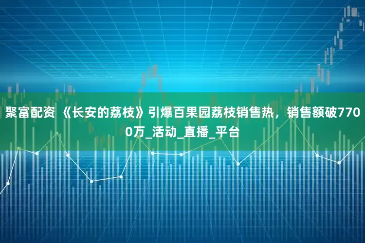 聚富配资 《长安的荔枝》引爆百果园荔枝销售热，销售额破7700万_活动_直播_平台