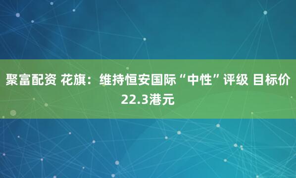 聚富配资 花旗：维持恒安国际“中性”评级 目标价22.3港元