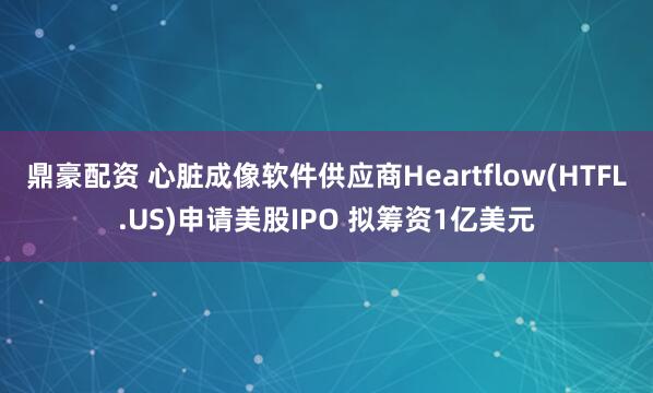 鼎豪配资 心脏成像软件供应商Heartflow(HTFL.US)申请美股IPO 拟筹资1亿美元