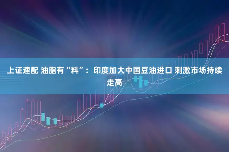 上证速配 油脂有“料”:印度加大中国豆油进口 刺激市场持续走高