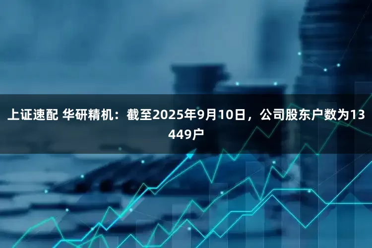 上证速配 华研精机：截至2025年9月10日，公司股东户数为13449户
