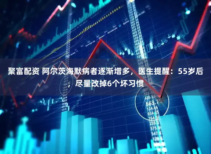 聚富配资 阿尔茨海默病者逐渐增多，医生提醒：55岁后，尽量改掉6个坏习惯