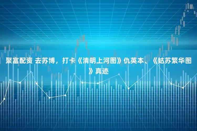 聚富配资 去苏博，打卡《清明上河图》仇英本、《姑苏繁华图》真迹