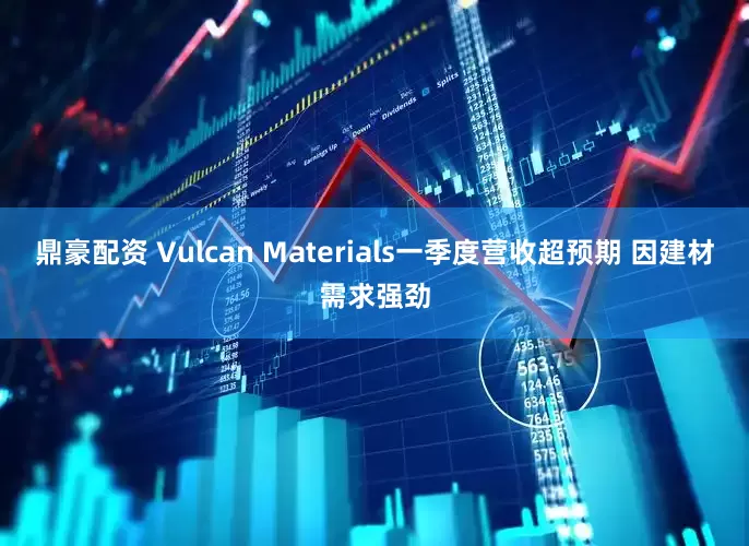 鼎豪配资 Vulcan Materials一季度营收超预期 因建材需求强劲