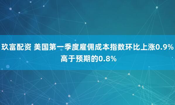 玖富配资 美国第一季度雇佣成本指数环比上涨0.9% 高于预期的0.8%
