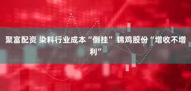 聚富配资 染料行业成本“倒挂” 锦鸡股份“增收不增利”