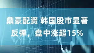 鼎豪配资 韩国股市显著反弹，盘中涨超15%